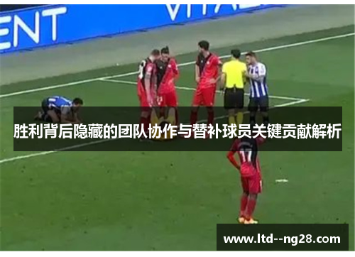 胜利背后隐藏的团队协作与替补球员关键贡献解析