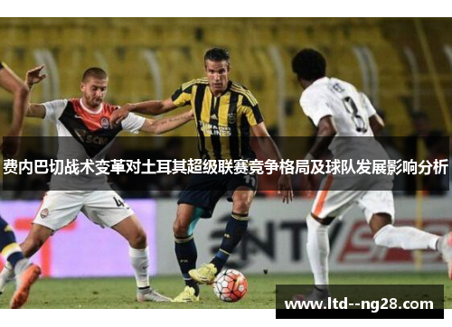费内巴切战术变革对土耳其超级联赛竞争格局及球队发展影响分析 费内巴切战术变革对土耳其超级联赛竞争格局及球队发展影响分析