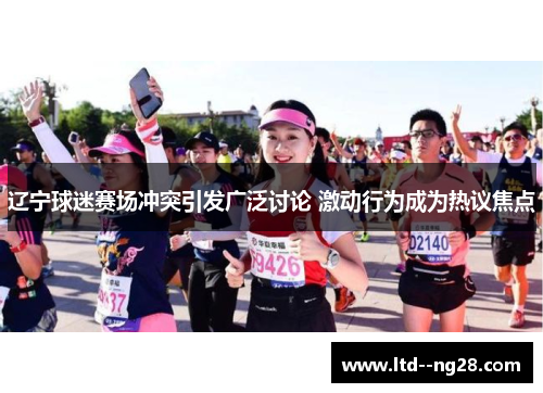 辽宁球迷赛场冲突引发广泛讨论 激动行为成为热议焦点 辽宁球迷赛场冲突引发广泛讨论 激动行为成为热议焦点