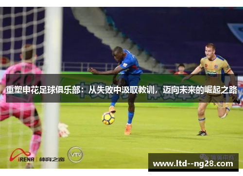 重塑申花足球俱乐部:从失败中汲取教训,迈向未来的崛起之路 重塑申花足球俱乐部:从失败中汲取教训,迈向未来的崛起之路