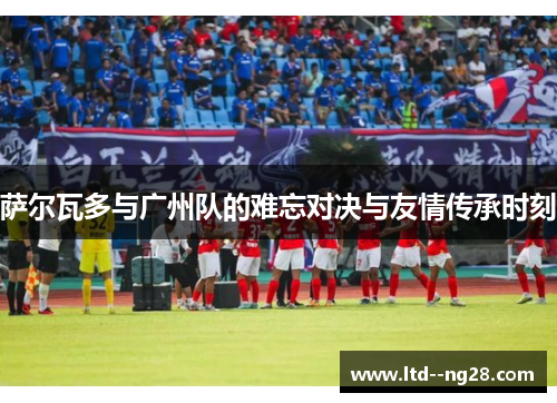 萨尔瓦多与广州队的难忘对决与友情传承时刻 萨尔瓦多与广州队的难忘对决与友情传承时刻