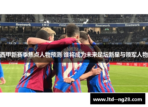 西甲新赛季焦点人物预测 谁将成为未来足坛新星与领军人物 西甲新赛季焦点人物预测 谁将成为未来足坛新星与领军人物