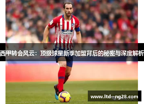 西甲转会风云:顶级球星新季加盟背后的秘密与深度解析 西甲转会风云:顶级球星新季加盟背后的秘密与深度解析