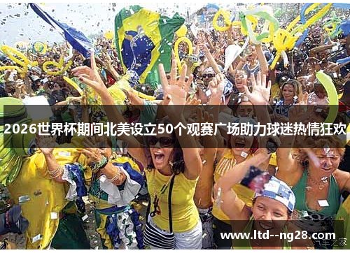 2026世界杯期间北美设立50个观赛广场助力球迷热情狂欢 2026世界杯期间北美设立50个观赛广场助力球迷热情狂欢