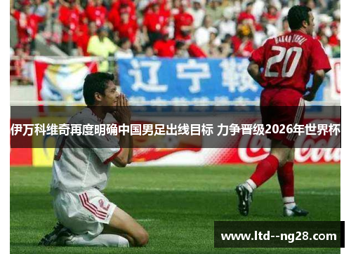 伊万科维奇再度明确中国男足出线目标 力争晋级2026年世界杯 伊万科维奇再度明确中国男足出线目标 力争晋级2026年世界杯