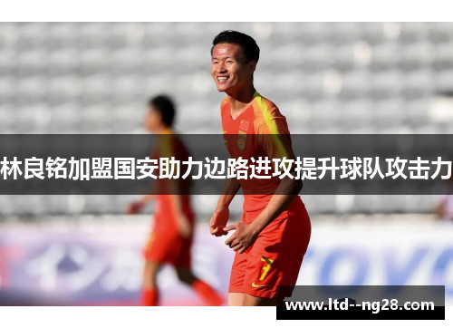 林良铭加盟国安助力边路进攻提升球队攻击力 林良铭加盟国安助力边路进攻提升球队攻击力
