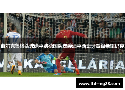 菲尔克鲁格头球绝平助德国队逆袭逼平西班牙晋级希望仍存