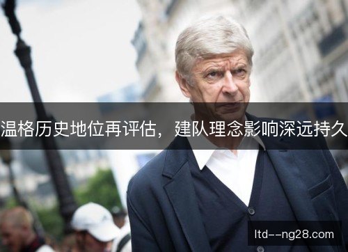 温格历史地位再评估，建队理念影响深远持久